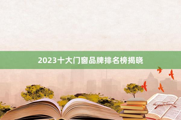 2023十大门窗品牌排名榜揭晓