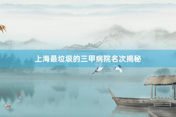 上海最垃圾的三甲病院名次揭秘