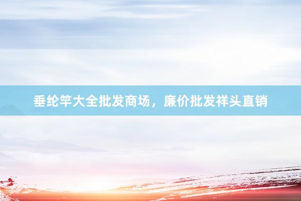 垂纶竿大全批发商场，廉价批发祥头直销