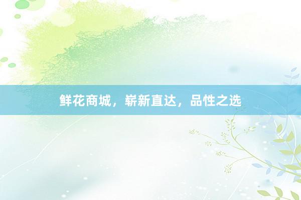 鲜花商城，崭新直达，品性之选